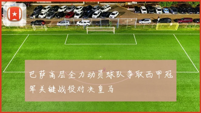 巴萨高层全力动员球队争取西甲冠军关键战役对决皇马