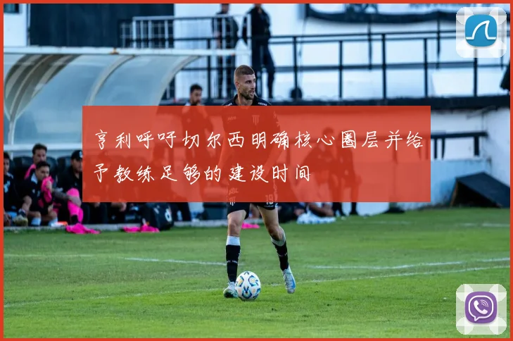 亨利呼吁切尔西明确核心圈层并给予教练足够的建设时间