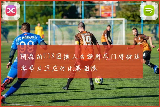 阿森纳U18因换人名额用尽门将被迫客串后卫应对比赛困境
