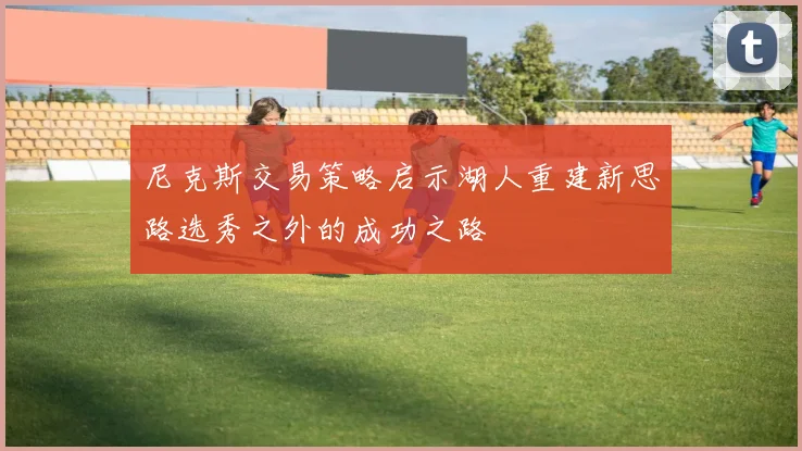 尼克斯交易策略启示湖人重建新思路选秀之外的成功之路