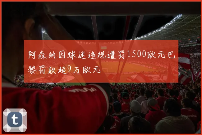 阿森纳因球迷违规遭罚1500欧元巴黎罚款超9万欧元