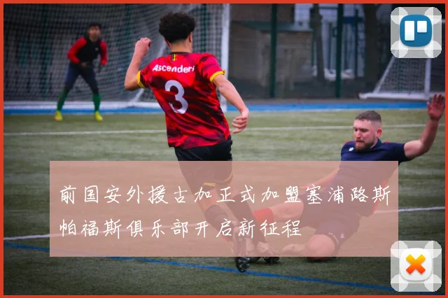 前国安外援古加正式加盟塞浦路斯帕福斯俱乐部开启新征程
