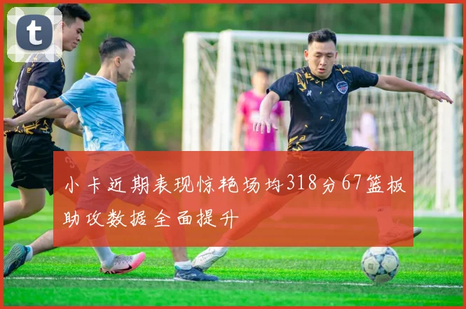 小卡近期表现惊艳场均318分67篮板助攻数据全面提升