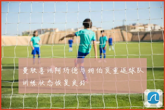 曼联喜讯阿玛德与姆伯莫重返球队训练状态恢复良好