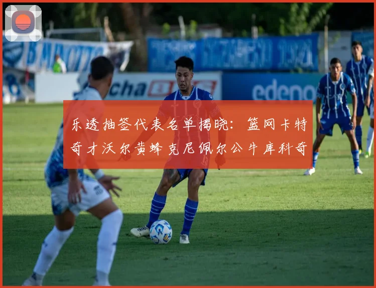 乐透抽签代表名单揭晓：篮网卡特奇才沃尔黄蜂克尼佩尔公牛库科奇齐聚一堂