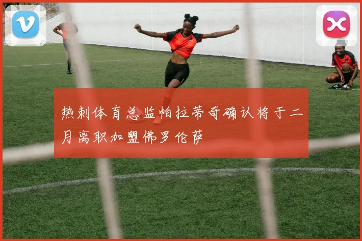 热刺体育总监帕拉蒂奇确认将于二月离职加盟佛罗伦萨