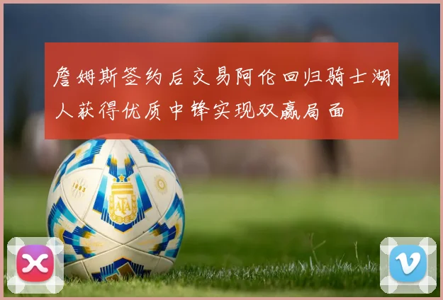 詹姆斯签约后交易阿伦回归骑士湖人获得优质中锋实现双赢局面