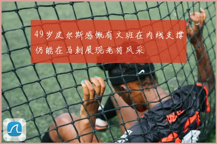 49岁皮尔斯感慨有文班在内线支撑仍能在马刺展现老将风采