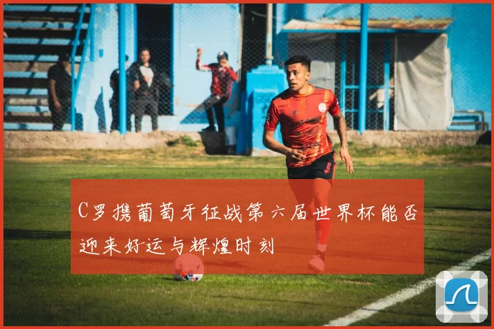 C罗携葡萄牙征战第六届世界杯能否迎来好运与辉煌时刻