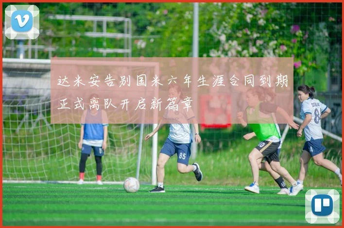 达米安告别国米六年生涯合同到期正式离队开启新篇章