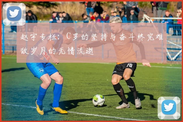 赵宇专栏：C罗的坚持与奋斗终究难敌岁月的无情流逝