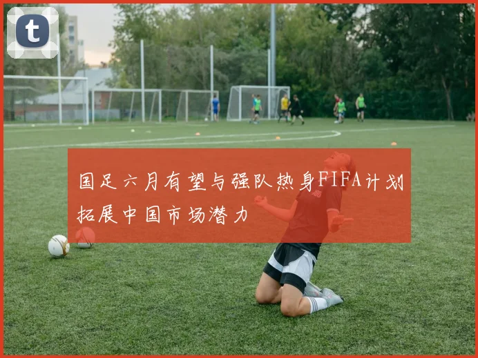 国足六月有望与强队热身FIFA计划拓展中国市场潜力