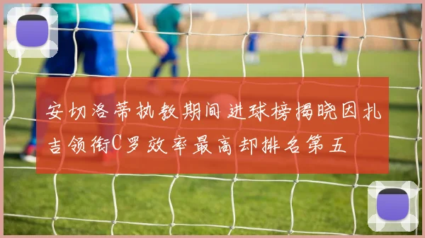 安切洛蒂执教期间进球榜揭晓因扎吉领衔C罗效率最高却排名第五