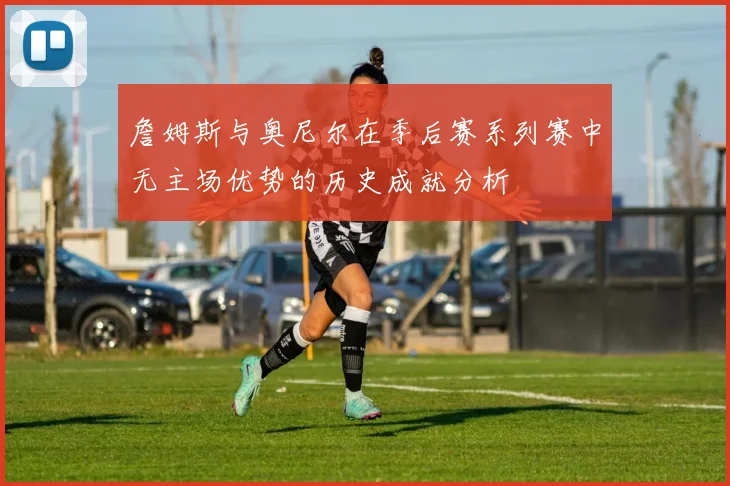詹姆斯与奥尼尔在季后赛系列赛中无主场优势的历史成就分析