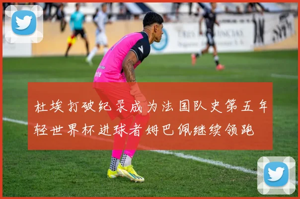 杜埃打破纪录成为法国队史第五年轻世界杯进球者姆巴佩继续领跑