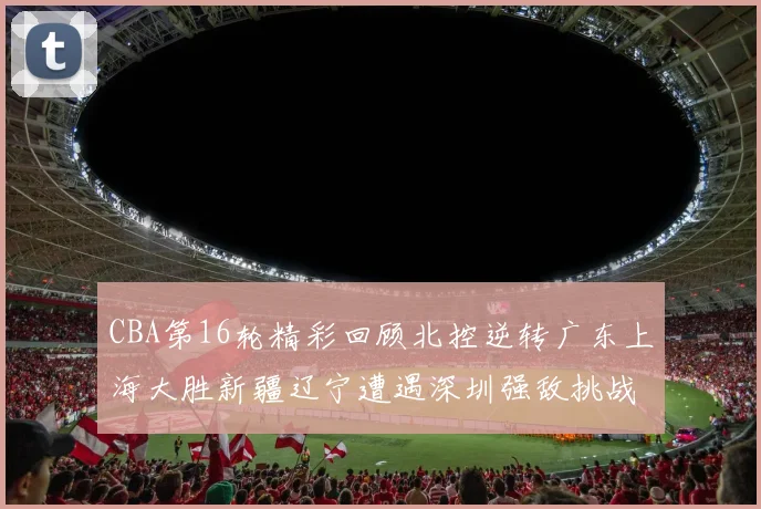 CBA第16轮精彩回顾北控逆转广东上海大胜新疆辽宁遭遇深圳强敌挑战