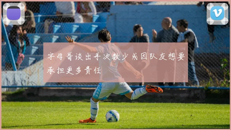 字母哥谈出手次数少或因队友想要承担更多责任