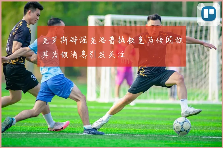 克罗斯辟谣克洛普执教皇马传闻称其为假消息引发关注