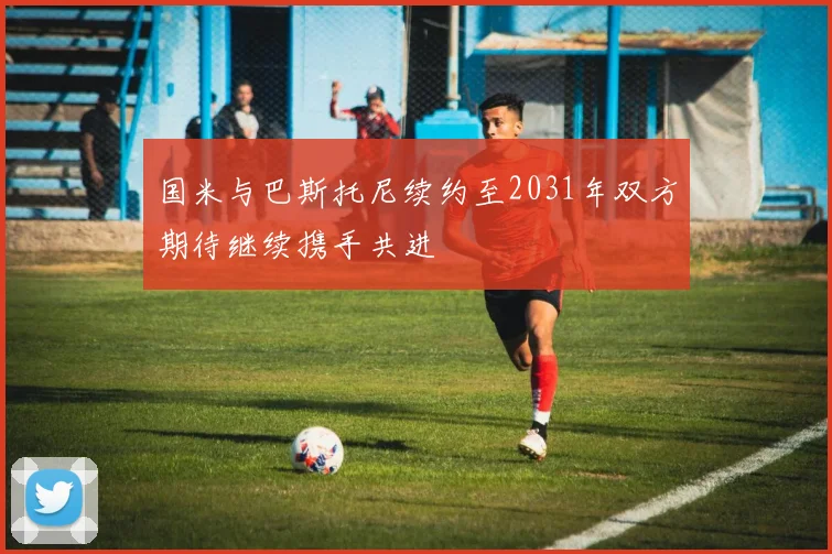 国米与巴斯托尼续约至2031年双方期待继续携手共进