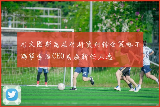 尤文图斯高层对科莫利转会策略不满萨索洛CEO或成新任人选