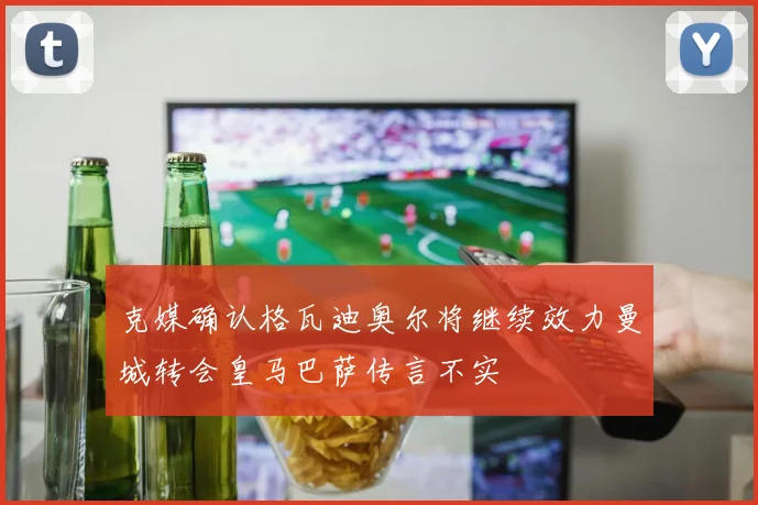 克媒确认格瓦迪奥尔将继续效力曼城转会皇马巴萨传言不实