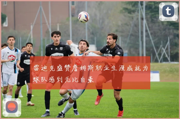雷迪克盛赞詹姆斯职业生涯成就为球队感到无比自豪