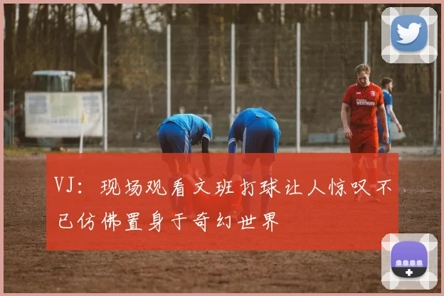 VJ：现场观看文班打球让人惊叹不已仿佛置身于奇幻世界