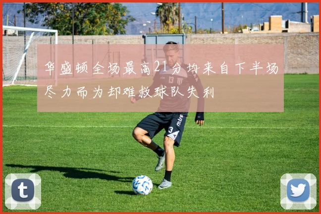 华盛顿全场最高21分均来自下半场尽力而为却难救球队失利