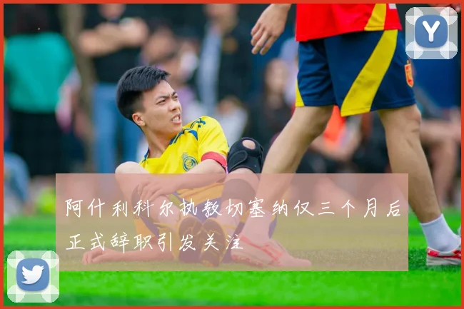 阿什利科尔执教切塞纳仅三个月后正式辞职引发关注