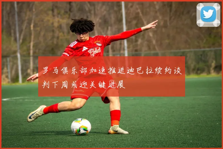 罗马俱乐部加速推进迪巴拉续约谈判下周或迎关键进展