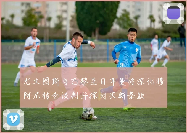 尤文图斯与巴黎圣日耳曼将深化穆阿尼转会谈判并探讨买断条款